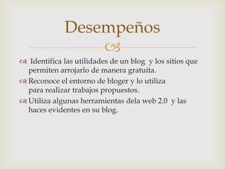 
 Identifica las utilidades de un blog y los sitios que
permiten arrojarlo de manera gratuita.
 Reconoce el entorno de bloger y lo utiliza
para realizar trabajos propuestos.
 Utiliza algunas herramientas dela web 2.0 y las
haces evidentes en su blog.
Desempeños
 