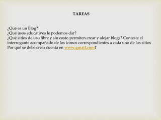 TAREAS
¿Qué es un Blog?
¿Qué usos educativos le podemos dar?
¿Qué sitios de uso libre y sin costo permiten crear y alojar blogs? Conteste el
interrogante acompañado de los iconos correspondientes a cada uno de los sitios
Por qué se debe crear cuenta en www.gmail.com?
 