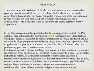 DESARROLLO
1. un blog es un sitio Web que facilita la publicación instantánea de entradas
(posts) y permite a sus lectores dar retroalimentación al autor en forma de
comentarios. Las entradas quedan organizadas cronológicamente iniciando con
la más reciente. Un blog requiere poco o ningún conocimiento sobre la
codificación HTML y muchos sitios de uso libre (sin costo) permiten crear y
alojar blogs.
2. Los Blogs ofrecen muchas posibilidades de uso en procesos educativos. Por
ejemplo, para estimular a los alumnos en: escribir, intercambiar ideas, trabajar
en equipo, diseñar, visualizar de manera instantánea de lo que producen, etc. La
creación de Blogs por parte de estudiantes ofrece a los docentes la posibilidad de
exigirles realizar procesos de síntesis, ya que al escribir en Internet deben ser
puntuales y precisos, en los temas que tratan.
Los docentes pueden utilizar los Blogs para acercarse a los estudiantes de nuevas
maneras, sin tener que limitar su interacción exclusivamente al aula. Por ejemplo,
publicando materiales de manera inmediata y permitiendo el acceso a
información o a recursos necesarios para realizar proyectos y actividades de aula,
optimizando así el tiempo. También, ofrece a los estudiantes la posibilidad de
mejorar los contenidos académicos, enriqueciéndolos con elementos
multimediales como: videos, sonidos, imágenes, animaciones u otros.
 