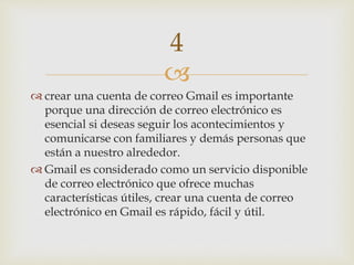 
 crear una cuenta de correo Gmail es importante
porque una dirección de correo electrónico es
esencial si deseas seguir los acontecimientos y
comunicarse con familiares y demás personas que
están a nuestro alrededor.
 Gmail es considerado como un servicio disponible
de correo electrónico que ofrece muchas
características útiles, crear una cuenta de correo
electrónico en Gmail es rápido, fácil y útil.
4
 