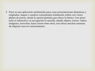Prezi es una aplicación multimedia para crear presentaciones dinámicas y
originales, mapas o cuadros conceptuales totalmente online con varios
planes de precio, desde la opción gratuita que ofrece lo básico. Con prezi
todo es interactivo, la navegación es sencilla, añadir objetos, textos, videos
imágenes, moverlos, hacer zoom entre otros, nos ofrece muchas maneras
de adquirir nuevos conocimientos.
2.
 