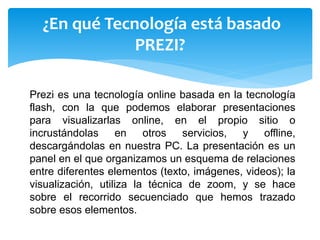 Prezi es una tecnología online basada en la tecnología
flash, con la que podemos elaborar presentaciones
para visualizarlas online, en el propio sitio o
incrustándolas en otros servicios, y offline,
descargándolas en nuestra PC. La presentación es un
panel en el que organizamos un esquema de relaciones
entre diferentes elementos (texto, imágenes, videos); la
visualización, utiliza la técnica de zoom, y se hace
sobre el recorrido secuenciado que hemos trazado
sobre esos elementos.
¿En qué Tecnología está basado
PREZI?
 