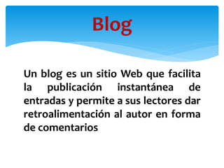 Un blog es un sitio Web que facilita
la publicación instantánea de
entradas y permite a sus lectores dar
retroalimentación al autor en forma
de comentarios
Blog
 