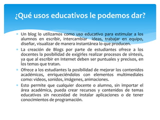  Un blog lo utilizamos como uso educativo para estimular a los
alumnos en escribir, intercambiar ideas, trabajar en equipo,
diseñar, visualizar de manera instantánea lo que producen.
 La creación de Blogs por parte de estudiantes ofrece a los
docentes la posibilidad de exigirles realizar procesos de síntesis,
ya que al escribir en Internet deben ser puntuales y precisos, en
los temas que tratan.
 Ofrece a los estudiantes la posibilidad de mejorar los contenidos
académicos, enriqueciéndolos con elementos multimediales
como: videos, sonidos, imágenes, animaciones.
 Esto permite que cualquier docente o alumno, sin importar el
área académica, pueda crear recursos y contenidos de temas
educativos sin necesidad de instalar aplicaciones o de tener
conocimientos de programación.
¿Qué usos educativos le podemos dar?
 