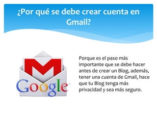 Porque es el paso más
importante que se debe hacer
antes de crear un Blog, además,
tener una cuenta de Gmail, hace
que tu Blog tenga más
privacidad y sea más seguro.
¿Por qué se debe crear cuenta en
Gmail?
 