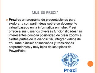 QUE ES PREZI?
 Prezi es un programa de presentaciones para
explorar y compartir ideas sobre un documento
virtual basado en la informática en nube. Prezi
ofrece a sus usuarios diversas funcionalidades tan
interesantes como la posibilidad de crear zooms a
ciertas partes de la diapositiva, integrar vídeos de
YouTube o incluir animaciones y transiciones
sorprendentes y muy lejos de las típicas de
PowerPoint.
 