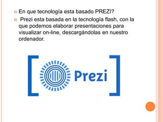  En que tecnología esta basado PREZI?
 Prezi esta basada en la tecnología flash, con la
que podemos elaborar presentaciones para
visualizar on-line, descargándolas en nuestro
ordenador.
 