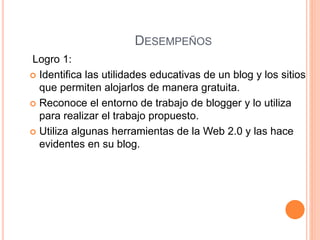 DESEMPEÑOS
Logro 1:
 Identifica las utilidades educativas de un blog y los sitios
que permiten alojarlos de manera gratuita.
 Reconoce el entorno de trabajo de blogger y lo utiliza
para realizar el trabajo propuesto.
 Utiliza algunas herramientas de la Web 2.0 y las hace
evidentes en su blog.
 