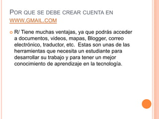 POR QUE SE DEBE CREAR CUENTA EN
WWW.GMAIL.COM
 R/ Tiene muchas ventajas, ya que podrás acceder
a documentos, videos, mapas, Blogger, correo
electrónico, traductor, etc. Estas son unas de las
herramientas que necesita un estudiante para
desarrollar su trabajo y para tener un mejor
conocimiento de aprendizaje en la tecnología.
 