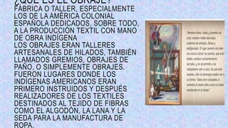 ¿QUÉ ES EL OBRAJE?
FÁBRICA O TALLER, ESPECIALMENTE
LOS DE LA AMÉRICA COLONIAL
ESPAÑOLA DEDICADOS, SOBRE TODO,
A LA PRODUCCIÓN TEXTIL CON MANO
DE OBRA INDÍGENA
LOS OBRAJES ERAN TALLERES
ARTESANALES DE HILADOS, TAMBIÉN
LLAMADOS GREMIOS, OBRAJES DE
PAÑO, O SIMPLEMENTE OBRAJES.
FUERON LUGARES DONDE LOS
INDÍGENAS AMERICANOS ERAN
PRIMERO INSTRUIDOS Y DESPUÉS
REALIZADORES DE LOS TEXTILES
DESTINADOS AL TEJIDO DE FIBRAS
COMO EL ALGODÓN, LA LANA Y LA
SEDA PARA LA MANUFACTURA DE
ROPA.
 