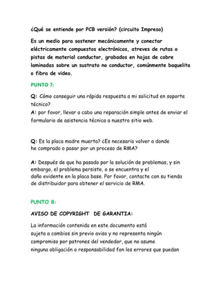 ¿Qué se entiende por PCB versión? (circuito Impreso)

Es un medio para sostener mecánicamente y conectar
eléctricamente compuestos electrónicos, atreves de rutas o
pistas de material conductor, grabados en hojas de cobre
laminadas sobre un sustrato no conductor, comúnmente baquelita
o fibra de video.

PUNTO 7:

Q: Cómo conseguir una rápida respuesta a mi solicitud en soporte
técnico?
A: por favor, llevar a cabo una reparación simple antes de enviar el
formulario de asistencia técnica a nuestro sitio web.



Q: Es la placa madre muerta? ¿Es necesario volver a donde
he comprado o pasar por un proceso de RMA?

A: Después de que ha pasado por la solución de problemas, y sin
embargo, el problema persiste, o se encuentra y el
daño evidente en la placa base. Por favor, contacte con su tienda
de distribuidor para obtener el servicio de RMA.


PUNTO 8:

AVISO DE COPYRIGHT DE GARANTIA:

La información contenida en este documento está
sujeta a cambios sin previo aviso y no representa ningún
compromiso por patrones del vendedor, que no asume
ninguna obligación o responsabilidad fon los errores que puedan
 