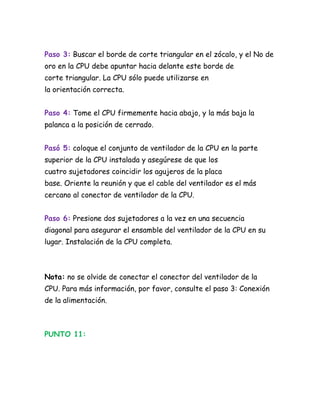 Paso 3: Buscar el borde de corte triangular en el zócalo, y el No de
oro en la CPU debe apuntar hacia delante este borde de
corte triangular. La CPU sólo puede utilizarse en
la orientación correcta.


Paso 4: Tome el CPU firmemente hacia abajo, y la más baja la
palanca a la posición de cerrado.


Pasó 5: coloque el conjunto de ventilador de la CPU en la parte
superior de la CPU instalada y asegúrese de que los
cuatro sujetadores coincidir los agujeros de la placa
base. Oriente la reunión y que el cable del ventilador es el más
cercano al conector de ventilador de la CPU.


Paso 6: Presione dos sujetadores a la vez en una secuencia
diagonal para asegurar el ensamble del ventilador de la CPU en su
lugar. Instalación de la CPU completa.



Nota: no se olvide de conectar el conector del ventilador de la
CPU. Para más información, por favor, consulte el paso 3: Conexión
de la alimentación.



PUNTO 11:
 