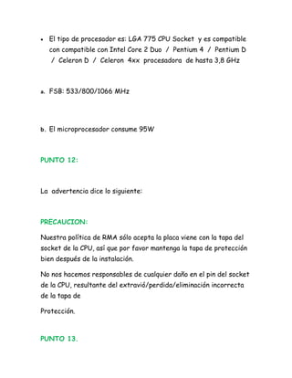•   El tipo de procesador es: LGA 775 CPU Socket y es compatible
    con compatible con Intel Core 2 Duo / Pentium 4 / Pentium D
    / Celeron D / Celeron 4xx procesadora de hasta 3,8 GHz



a. FSB: 533/800/1066 MHz




b. El microprocesador consume 95W




PUNTO 12:



La advertencia dice lo siguiente:



PRECAUCION:

Nuestra política de RMA sólo acepta la placa viene con la tapa del
socket de la CPU, así que por favor mantenga la tapa de protección
bien después de la instalación.

No nos hacemos responsables de cualquier daño en el pin del socket
de la CPU, resultante del extravió/perdida/eliminación incorrecta
de la tapa de

Protección.



PUNTO 13.
 