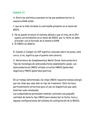 PUNTO 17.

 A. Entre las distintas ocasiones en las que podemos borrar la
 memoria RAM están:

 1. que se le halla olvidado la contraseña presente en el menú del
 BIOS.

2. No se puede arrancar el sistema debido a que el reloj de la CPU
   ajusta correctamente en el menú del BIOS; por lo tanto se debe
   proceder con el borrado de la memoria RAM.
3. El CMOS se dañaría.


 B. Cuando el Jumper es ACP significa colocado sobre los pines, esta
 cerca, si no, significa que el puente esta abierto.

 C. Abreviatura de Complementary Metal Oxide Semiconductor).
 Tipo de tecnología de semiconductores ampliamente usado. Los
 semiconductores CMOS utilizan circuitos NMOS (polaridad
 negativa) y PMOS (polaridad positiva).



 En un tiempo determinado, los chips CMOS requieren menos energía
 que los chips que usan sólo un tipo de transistor. Esto los hace
 particularmente atractivos para el uso en dispositivos que usan
 baterías como notebooks.
 Las computadoras personales también contienen una pequeña
 cantidad de batería tipo CMOS para memorizar la fecha, hora y
 algunas configuraciones del sistema (la configuración de la BIOS).
 