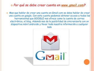  Por qué se debe crear cuenta en www.gmail.com?
 Mas que hablar de crear una cuenta en Gmail.com se debe hablar de crear
una cuenta en google. Con esta cuenta podemos obtener acceso a todas las
herramientas que GOOGLE nos ofrece como la cuenta de correo
electrónico, el blog. Además nos da la posibilidad de sincronizarla con un
dispositivo móvil androide y llevar toda nuestra información a cualquier
lado
 
