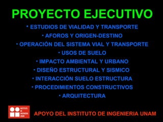 PROYECTO EJECUTIVO
   • ESTUDIOS DE VIALIDAD Y TRANSPORTE
       • AFOROS Y ORIGEN-DESTINO
• OPERACIÓN DEL SISTEMA VIAL Y TRANSPORTE
             • USOS DE SUELO
      • IMPACTO AMBIENTAL Y URBANO
     • DISEÑO ESTRUCTURAL Y SISMICO
    • INTERACCIÓN SUELO ESTRUCTURA
    • PROCEDIMIENTOS CONSTRUCTIVOS
             • ARQUITECTURA


     APOYO DEL INSTITUTO DE INGENIERIA UNAM
 