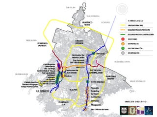 TULTITLÁN



                                                                                    TLALNEPANTLA

                                                                                                                                 S I MB O L O G Í A
                                                                              PERIFÉRICO             ECATEPEC
                                                                                NORTE                                           VIALIDAD PRINCIPAL

                                                                                                                                SEGUNDO PISO EN PROYECTO

                                                                                                                                SEGUNDO PISO EN CONSTRUCCIÓN

                                                                                                                                EN ESTUDIO
            NAUCALPAN                                                CIRCUITO
                         PERIFÉRICO                                  INTERIOR                                                   EN PROYECTO
                          PONIENTE
                                                                                                                                EN CONSTRUCCIÓN


                                                                                              Marruecos                         EN OPERACIÓN
                                                               Distribuidor Vial
                                                                Heberto Castillo
                                                                  Fray Servando
                                                              Del Taller-Boturini                                   NEZAHUALCOYOTL
                                Constituyentes
                                  Observatorio                        VIADUCTO
                                 Río Tacubaya
                         Camino Real de Toluca          Distribuidor Vial             EJE TRONCAL
                              Prol San Antonio            San Antonio                METROPOLITANO
HUIXQUILUCAN                         Del Rosal         Molinos                                              PERIFÉRICO
                                    Centenario
                                   Las Águilas                                                               ORIENTE
                             Gutiérrez Zamora                                           Ermita Iztapalapa                          VALLE DE CHALCO
          Cañada Helechos
       Barranca Atzoyapan      Rómulo O’Farril
      Arroyo Puerta Grande
                                                                                        Taxqueña
                                                              TLALPAN
                        EJE 5 PONIENTE                                                  Santa Ana
                                                                                        La Virgen
                                                                                        Las Bombas

                                                                                        Del Hueso                            I MA G E N O B J E T I V O
                                                 PERIFÉRICO
                                                    SUR                                 Muyuguarda

                                                                                        Prol División del Norte
 