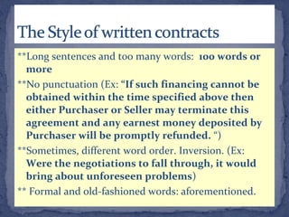 **Long sentences and too many words: 100 words or
more
**No punctuation (Ex: “If such financing cannot be
obtained within the time specified above then
either Purchaser or Seller may terminate this
agreement and any earnest money deposited by
Purchaser will be promptly refunded. “)
**Sometimes, different word order. Inversion. (Ex:
Were the negotiations to fall through, it would
bring about unforeseen problems)
** Formal and old-fashioned words: aforementioned.
 