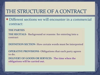Different sections we will encounter in a commercial
contract:
THE PARTIES
THE RECITALS- Background or reasons for entering into a
contract
DEFINITION SECTION- How certain words must be interpreted
OPERATIVE PROVISIONS- Obligations that each party agrees
to do.
DELIVERY OF GOODS OR SERVICES- The time when the
obligations will be carried out.
 