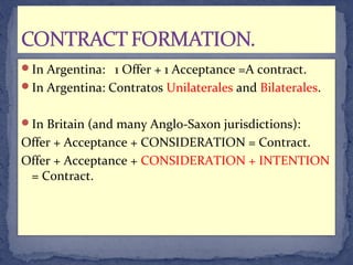 In Argentina: 1 Offer + 1 Acceptance =A contract.
In Argentina: Contratos Unilaterales and Bilaterales.
In Britain (and many Anglo-Saxon jurisdictions):
Offer + Acceptance + CONSIDERATION = Contract.
Offer + Acceptance + CONSIDERATION + INTENTION
= Contract.
 