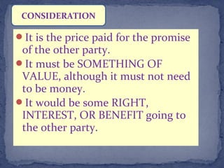 It is the price paid for the promise
of the other party.
It must be SOMETHING OF
VALUE, although it must not need
to be money.
It would be some RIGHT,
INTEREST, OR BENEFIT going to
the other party.
CONSIDERATION
 