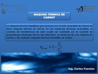 Ing. Carlos Fuentes
MAQUINA TERMICA DE
CARNOT
La máquina térmica hipotética que funciona con el ciclo reversible de Carnot se
llama máquina térmica de Carnot. En las máquinas térmicas reversibles, el
cociente de transferencia de calor puede ser sustituido por el cociente de
temperaturas absolutas del los dos depósitos. La eficiencia de una máquina de
Carnot, o de cualquier máquina térmica reversible, se vuelve:
H
L
T
T

1
η rev
t,
 