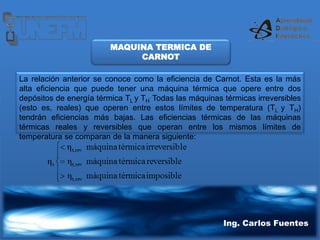 Ing. Carlos Fuentes
La relación anterior se conoce como la eficiencia de Carnot. Esta es la más
alta eficiencia que puede tener una máquina térmica que opere entre dos
depósitos de energía térmica TL y TH
. Todas las máquinas térmicas irreversibles
(esto es, reales) que operen entre estos límites de temperatura (TL y TH)
tendrán eficiencias más bajas. Las eficiencias térmicas de las máquinas
térmicas reales y reversibles que operan entre los mismos límites de
temperatura se comparan de la manera siguiente:
MAQUINA TERMICA DE
CARNOT
 
