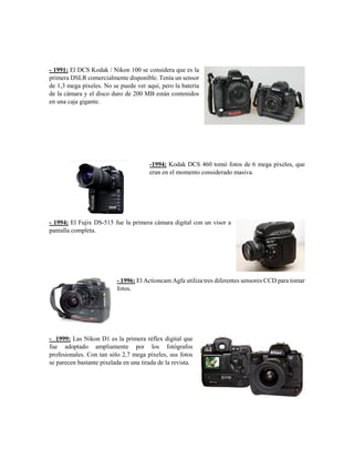 - 1991: El DCS Kodak / Nikon 100 se considera que es la
primera DSLR comercialmente disponible. Tenía un sensor
de 1,3 mega píxeles. No se puede ver aquí, pero la batería
de la cámara y el disco duro de 200 MB están contenidos
en una caja gigante.
-1994: Kodak DCS 460 tomó fotos de 6 mega píxeles, que
eran en el momento considerado masiva.
- 1994: El Fujix DS-515 fue la primera cámara digital con un visor a
pantalla completa.
- 1996: El Actioncam Agfa utiliza tres diferentes sensores CCD para tomar
fotos.
- 1999: Las Nikon D1 es la primera réflex digital que
fue adoptado ampliamente por los fotógrafos
profesionales. Con tan sólo 2,7 mega píxeles, sus fotos
se parecen bastante pixelada en una tirada de la revista.
 