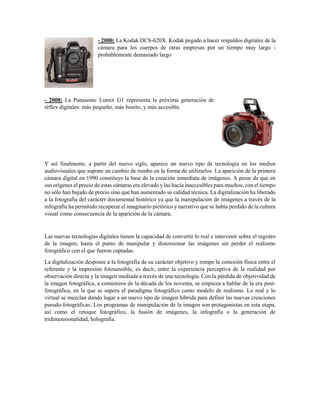 - 2000: La Kodak DCS-620X. Kodak pegado a hacer respaldos digitales de la
cámara para los cuerpos de otras empresas por un tiempo muy largo -
probablemente demasiado largo
- 2008: La Panasonic Lumix G1 representa la próxima generación de
réflex digitales: más pequeño, más bonito, y más accesible.
Y así finalmente, a partir del nuevo siglo, aparece un nuevo tipo de tecnología en los medios
audiovisuales que supone un cambio de rumbo en la forma de utilizarlos. La aparición de la primera
cámara digital en 1990 constituye la base de la creación inmediata de imágenes. A pesar de que en
sus orígenes el precio de estas cámaras era elevado y las hacía inaccesibles para muchos, con el tiempo
no sólo han bajado de precio sino que han aumentado su calidad técnica. La digitalización ha liberado
a la fotografía del carácter documental histórico ya que la manipulación de imágenes a través de la
infografía ha permitido recuperar el imaginario pictórico y narrativo que se había perdido de la cultura
visual como consecuencia de la aparición de la cámara.
Las nuevas tecnologías digitales tienen la capacidad de convertir lo real e intervenir sobre el registro
de la imagen, hasta el punto de manipular y distorsionar las imágenes sin perder el realismo
fotográfico con el que fueron captadas.
La digitalización desposee a la fotografía de su carácter objetivo y rompe la conexión física entre el
referente y la impresión fotosensible, es decir, entre la experiencia perceptiva de la realidad por
observación directa y la imagen mediada a través de una tecnología. Con la pérdida de objetividad de
la imagen fotográfica, a comienzos de la década de los noventa, se empieza a hablar de la era post-
fotográfica, en la que se supera el paradigma fotográfico como modelo de realismo. Lo real y lo
virtual se mezclan dando lugar a un nuevo tipo de imagen híbrida para definir las nuevas creaciones
pseudo-fotográficas. Los programas de manipulación de la imagen son protagonistas en esta etapa,
así como el retoque fotográfico, la fusión de imágenes, la infografía o la generación de
tridimensionalidad, holografía.
 