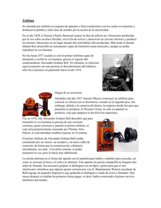 Teléfono
Se entiende por teléfono al conjunto de aparatos e hilos conductores con los cuales se transmite a
distancia la palabra y toda clase de sonidos por la acción de la electricidad.
En el año 1854, el francés Charles Bourseul expuso la idea de utilizar las vibraciones producidas
por la voz sobre un disco flexible, con el fin de activar y desactivar un circuito eléctrico y producir
las mismas vibraciones en un lugar alejado del cual habían sido producidas. Más tarde el alemán
Johann Reis desarrolló un instrumento capaz de transmitir notas musicales, aunque no podía
reproducir la voz humana.
No fue hasta 1877 cuando se creó el primer teléfono capaz de
transmitir y recibir la voz humana, gracias al ingenio del
estadounidense Alexander Graham Bell. No obstante, se relaciona
equívocamente con esta persona el descubrimiento del teléfono,
sólo fue el primero en patentarlo hacia el año 1876.
Origen de su invención
Alrededor del año 1857 Antonio Meucci construyó un teléfono para
conectar su oficina con su dormitorio, situado en el segundo piso. Sin
embargo, debido a la carencia del dinero, la empresa donde fue para que
patentara su producto, la Western Union, no sólo no patentó su
producto, sino que tampoco le devolvió los materiales.
Fue en 1876, tras Alexander Graham Bell descubrir que para
transmitir la voz humana se precisa de una corriente
continua, quién construyó y patentó el primer teléfono, el
cual sería posteriormente mejorado por Thomas Alva
Edison, el cual introdujo notables mejoras en el sistema.
El primer teléfono de Alexander Graham Bell estaba
constituido por un emisor, un receptor y un único cable de
conexión, de forma que la comunicación a distancia,
inicialmente, era nula. Con dicho sistema, se podía
transmitir la voz, pero lo hacía muy débilmente.
La misma abertura en el frente del aparato servía también para hablar y también para escuchar, así
como se acercase la boca o el oído a la abertura. Este aparato no poseía campanilla ni ninguna otra
señal de llamada. Era necesario golpear el diafragma con un lápiz o gritar para que el otro
interlocutor entendiese que alguien quería comunicarse con él. Rápidamente Watson (ayudante de
Bell) agrego un pequeño dispositivo que golpeaba el diafragma a modo de aviso o llamador. Dos
meses después se tendían las primeras líneas pagas, es decir: había comenzado el primer servicio
telefónico del mundo.
 