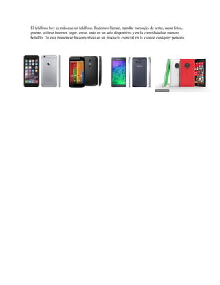 El teléfono hoy es más que un teléfono. Podemos llamar, mandar mensajes de texto, sacar fotos,
grabar, utilizar internet, jugar, crear, todo en un solo dispositivo y en la comodidad de nuestro
bolsillo. De esta manera se ha convertido en un producto esencial en la vida de cualquier persona.
 