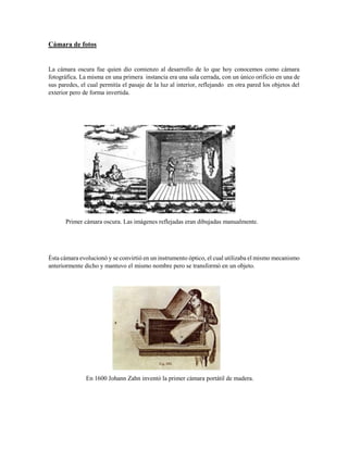 Cámara de fotos
La cámara oscura fue quien dio comienzo al desarrollo de lo que hoy conocemos como cámara
fotográfica. La misma en una primera instancia era una sala cerrada, con un único orificio en una de
sus paredes, el cual permitía el pasaje de la luz al interior, reflejando en otra pared los objetos del
exterior pero de forma invertida.
Primer cámara oscura. Las imágenes reflejadas eran dibujadas manualmente.
Ésta cámara evolucionó y se convirtió en un instrumento óptico, el cual utilizaba el mismo mecanismo
anteriormente dicho y mantuvo el mismo nombre pero se transformó en un objeto.
En 1600 Johann Zahn inventó la primer cámara portátil de madera.
 