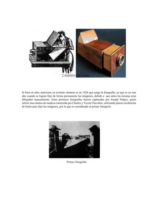 Si bien en años anteriores ya existían cámaras es en 1824 que surge la fotografía, ya que es en este
año cuando se logran fijar de forma permanente las imágenes, debido a que antes las mismas eran
dibujadas manualmente. Estas primeras fotografías fueron capturadas por Joseph Niépce, quien
utilizó una cámara de madera construida por Charles y Vicent Chevalier, utilizando placas recubiertas
de betún para fijar las imágenes, por lo que es considerado el primer fotógrafo.
Primer fotografía.
 