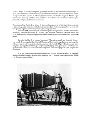 En 1827 Niépce se asocia con Daguerre, quien logra mejorar los descubrimientos realizados por su
socio, tanto ergonómica como funcional y técnicamente. Estas mejoras consistían en reducir el tiempo
de exposición al sol, que era de 8 horas aproximadamente para fijar las imágenes. Además logro
innovaciones técnicas y científicas tanto en el diseño de la cámara como en el método utilizado para
plasmar las imágenes en determinados soportes.
Para sintetizar la evolución de la cámara de fotos en el transcurso de su historia, se ha considerado,
a grandes rasgos, tres momentos puntuales que marcaron dicha evolución, y para ello se tuvo presente
los siguientes aspectos: interacción, usuario, producto y actividad.
En el año 1900, se construyó la cámara fotográfica más grande del mundo; la misma fue
inventada y construída por George R. Lawrence y fue nombrada “Mammoth” (Mamut) por sus 640
kg de peso, más de 4 metros de largo y 15 operadores para manejarla y su elevado costo fue de 5000
dólares.
La única finalidad de la cámara “Mammoth” (Mamut), era sacarle una fotografía al nuevo
tren estrella de la compañía Alton Limited (Chicago & Alton) y sólo se podía tomar una fotografía,
debido a que el inventor no pudo construir más que una sola placa (de 2.5 por 1.2 metros), y esa única
fotografía que se podía sacar tenía que ser precisa en tiempo y forma, porque solo contaba con una
oportunidad. La única foto fue todo un éxito, cumpliendo con su único propósito y fin; fotografiar al
ten estrella.
A su vez, no solo que el costo de la misma era elevado, sino que a la hora de manejarla
resultaba difícil e incómodo ya que se tenía que contar con 15 personas para poder utilizarla, debido
a su alto peso para su traslado.
 