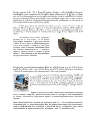 Por otra parte, en el año 1888 se desarrolló la cámara de cajón y rollo de Kodak; la misma fue
considerada la primer cámara con rollo fotográfico, la cual utilizaba carretes de 100 fotos circulares
de 6 cm. Consistía en un cajón de aspecto simple, su costo en ese momento era de 25 dólares, bastante
cara para esa época, el público que accedía a la misma era reducido por sus costos en aquel momento.
A diferencia de la descrita anteriormente, la misma funcionaba sencillamente con solo apretar un
botón, obteniendo la imagen que el usuario deseaba.
El lema en esa época era “Usted apriete el botón, nosotros hacemos el resto”, la idea de
kodak era difundir su producto a partir de su lema. Cuando se había tirado las 100 fotografías se
enviaba la cámara a la fábrica kodak donde se revelaban los negativos, se entregaba una copia positiva
de cada uno y se devolvía de nuevo la cámara con una nueva carga, el costo del proceso era de 10
dólares.
Otra diferencia con la cámara “Mammoth”
(Mamut) era su fácil traslado, con un tamaño
adecuado para poder llevar, al igual que su sencillez
a la hora de utilizar y fácil de obtener una fotografía,
con un buen revelado; en cuanto a los costos, para
esa época, como se mencionó anteriormente no era
muy económico obtener el producto. La novedad se
impuso y supuso el uso de la fotografía se puedo
extender a toda la población, es por tanto el momento
de popularización de la fotografía.
Por otra parte, tenemos a la primera cámara digital que salió al mercado en el año 1990, el primer
modelo fue la Dycam Model 1. La cual utilizaba un sensor CCD, grababa digitalmente las imágenes
y disponía de un cable de conexión para descargar los archivos al ordenador.
La misma tomo como antecedentes a la primera cámara digital la cual
fue desarrollada por kodak, que se encargó Steve Sasson de la construcción
de la misma en 1975. Pero la que salió al mercado fue la Dycam Model 1.
Una de las grandes ventajas, que tenía el usuario al obtener una cámara de
estas, su peso era menor, más pequeña, las imágenes grabadas al instante,
permite hacer cambios en el momento, se facilita llegar a la imagen deseada.
A partir de la década de los 90 la cámara cambia drásticamente adquiriendo
nuevas tecnologías, empiezan a aparecer nuevas características, desde ópticas intercambiables hasta
las últimas y más conocidas como cámaras digitales, así también implementadas en los teléfonos
celulares.
Marc Aubry es un fotógrafo canadiense que anualmente, desde 1991 a 2010, se ha autorretratado con
la cámara de moda casi ininterrumpidamente. Esas dos décadas evidencian la evolución tecnológica,
desde la Kodak/Nikon DCS100, considerada la primera DSLR con 1.3MP hasta el iPhone 4, siendo
su última cámara de ópticas intercambiables, la Panasonic Lumix G1, pequeña y versátil.
 