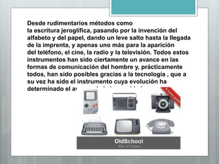 Desde rudimentarios métodos como
la escritura jeroglífica, pasando por la invención del
alfabeto y del papel, dando un leve salto hasta la llegada
de la imprenta, y apenas uno más para la aparición
del teléfono, el cine, la radio y la televisión. Todos estos
instrumentos han sido ciertamente un avance en las
formas de comunicación del hombre y, prácticamente
todos, han sido posibles gracias a la tecnología , que a
su vez ha sido el instrumento cuya evolución ha
determinado el avance de la humanidad.
 