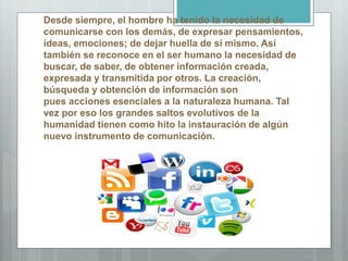Desde siempre, el hombre ha tenido la necesidad de
comunicarse con los demás, de expresar pensamientos,
ideas, emociones; de dejar huella de sí mismo. Así
también se reconoce en el ser humano la necesidad de
buscar, de saber, de obtener información creada,
expresada y transmitida por otros. La creación,
búsqueda y obtención de información son
pues acciones esenciales a la naturaleza humana. Tal
vez por eso los grandes saltos evolutivos de la
humanidad tienen como hito la instauración de algún
nuevo instrumento de comunicación.
 