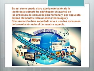 Es así como queda claro que la evolución de la
tecnología siempre ha significado un avance en
los procesos de comunicación humana y, por supuesto,
ambos elementos relacionados (Tecnología y
Comunicación) han soportado uno a uno los escalones
de la evolución natural de nuestra especie.
 