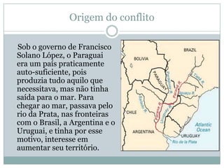 Origem do conflitoSob o governo de Francisco Solano López, o Paraguai era um país praticamente auto-suficiente, pois produzia tudo aquilo que necessitava, mas não tinha saída para o mar. Para chegar ao mar, passava pelo rio da Prata, nas fronteiras com o Brasil, a Argentina e o Uruguai, e tinha por esse motivo, interesse em aumentar seu território.