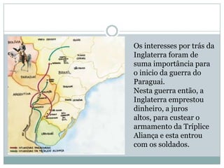 Os interesses por trás da Inglaterra foram de suma importância para o inicio da guerra do Paraguai.Nesta guerra então, a Inglaterra emprestou dinheiro, a juros altos, para custear o armamento da Tríplice Aliança e esta entrou com os soldados. 