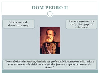 DOM PEDRO IINasceu em  2  de dezembro de 1925.Assumiu o governo em 1840, após o golpe da maioridade.“Se eu não fosse imperador, desejaria ser professor. Não conheço missão maior e mais nobre que a de dirigir as inteligências jovens e preparar os homens do futuro.”