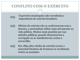 CONFLITO COM O EXÉRCITOO governo monárquico não reconhecia a importância do exército brasileiro.Oficiais do exército não se conformavam com o descaso, e pretendiam influir mais ativamente na vida pública. Muitos eram punidos por sua atitudes públicas quando denunciavam a corrupção ou se manifestavam contra a escravidão.Em 1884 altos chefes do exército (como o marechal Deodoro da Fonseca) se revoltaram contra as punições.