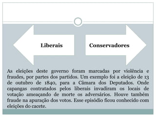 ConservadoresLiberaisAs eleições deste governo foram marcadas por violência e fraudes, por partes dos partidos. Um exemplo foi a eleição de 13 de outubro de 1840, para a Câmara dos Deputados. Onde capangas contratados pelos liberais invadiram os locais de votação ameaçando de morte os adversários. Houve também fraude na apuração dos votos. Esse episódio ficou conhecido com eleições do cacete.