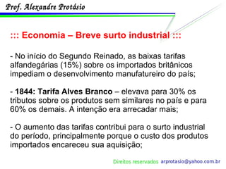 ::: Economia – Breve surto industrial ::: - No início do Segundo Reinado, as baixas tarifas alfandegárias (15%) sobre os importados britânicos impediam o desenvolvimento manufatureiro do país; -  1844: Tarifa Alves Branco  – elevava para 30% os tributos sobre os produtos sem similares no país e para 60% os demais. A intenção era arrecadar mais; - O aumento das tarifas contribui para o surto industrial do período, principalmente porque o custo dos produtos importados encareceu sua aquisição; 