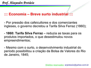 ::: Economia – Breve surto industrial ::: - Por pressão dos cafeicultores e dos comerciantes ingleses, o governo decretou a Tarifa Silva Ferraz (1860); -  1860: Tarifa Silva Ferraz  – reduzia as taxas para os produtos importados, o que desestimulou novos empreendimentos; - Mesmo com o surto, o desenvolvimento industrial do período possibilitou a criação da Bolsa de Valores do Rio de Janeiro, 1845; 