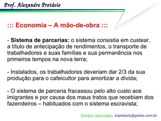 ::: Economia – A mão-de-obra ::: -  Sistema de parcerias:  o sistema consistia em custear, a título de antecipação de rendimentos, o transporte de trabalhadores e suas famílias e sua permanência nos primeiros tempos na nova terra; - Instalados, os trabalhadores deveriam dar 2/3 da sua produção para o cafeicultor para amortizar a dívida; - O sistema de parceria fracassou pelo alto custo aos imigrantes e por causa dos maus tratos que recebiam dos fazendeiros – habituados com o sistema escravista; 