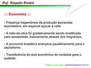 ::: Economia ::: - Presença hegemônica da produção escravista-exportadora, em especial açúcar e café; - A mão-de-obra foi gradativamente sendo modificada para assalariada, basicamente através dos imigrantes; - A economia brasileira avançava paulatinamente para o capitalismo; - Transferência do eixo econômico do nordeste para o sudeste; 