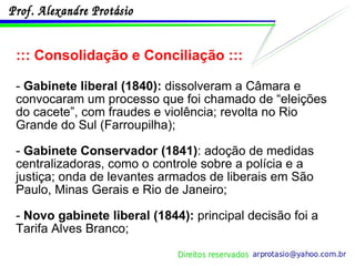 ::: Consolidação e Conciliação ::: -  Gabinete liberal (1840):  dissolveram a Câmara e convocaram um processo que foi chamado de “eleições do cacete”, com fraudes e violência; revolta no Rio Grande do Sul (Farroupilha);  -  Gabinete Conservador (1841) : adoção de medidas centralizadoras, como o controle sobre a polícia e a justiça; onda de levantes armados de liberais em São Paulo, Minas Gerais e Rio de Janeiro; -  Novo gabinete liberal (1844):  principal decisão foi a Tarifa Alves Branco; 