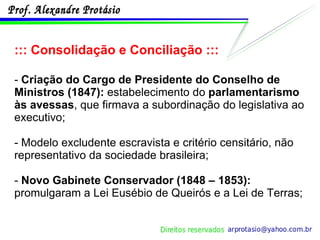 ::: Consolidação e Conciliação ::: -  Criação do Cargo de Presidente do Conselho de Ministros (1847):  estabelecimento do  parlamentarismo às avessas , que firmava a subordinação do legislativa ao executivo;  - Modelo excludente escravista e critério censitário, não representativo da sociedade brasileira; -  Novo Gabinete Conservador (1848 – 1853):  promulgaram a Lei Eusébio de Queirós e a Lei de Terras; 