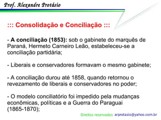 ::: Consolidação e Conciliação ::: -  A conciliação (1853):  sob o gabinete do marquês de Paraná, Hermeto Carneiro Leão, estabeleceu-se a conciliação partidária;  - Liberais e conservadores formavam o mesmo gabinete; - A conciliação durou até 1858, quando retornou o revezamento de liberais e conservadores no poder; - O modelo conciliatório foi impedido pela mudanças econômicas, políticas e a Guerra do Paraguai (1865-1870); 
